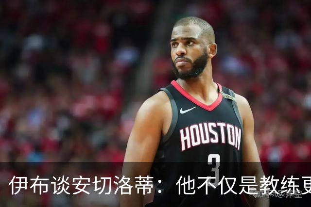 伊布谈安切洛蒂：他不仅是教练更是管理者 执教巴西对他是挑战